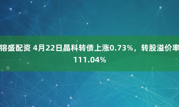 镕盛配资 4月22日晶科转债上涨0.73%，转股溢价率111.04%