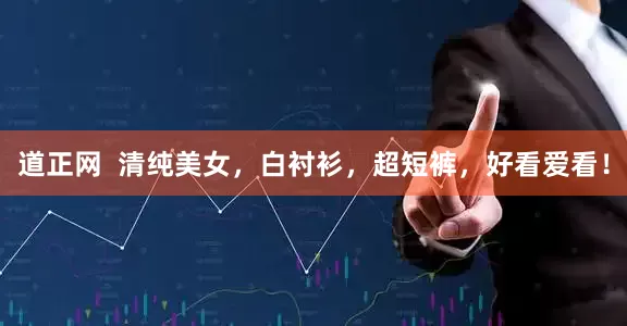 道正网  清纯美女，白衬衫，超短裤，好看爱看！