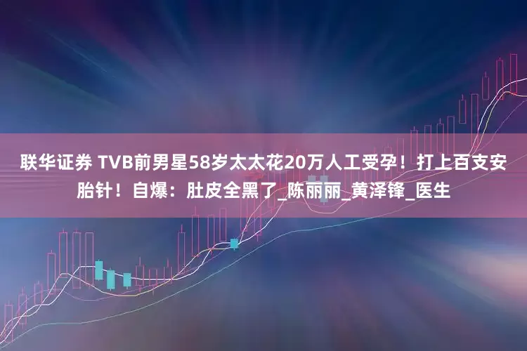 联华证券 TVB前男星58岁太太花20万人工受孕！打上百支安胎针！自爆：肚皮全黑了_陈丽丽_黄泽锋_医生