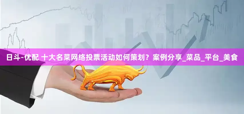 日斗-优配 十大名菜网络投票活动如何策划？案例分享_菜品_平台_美食