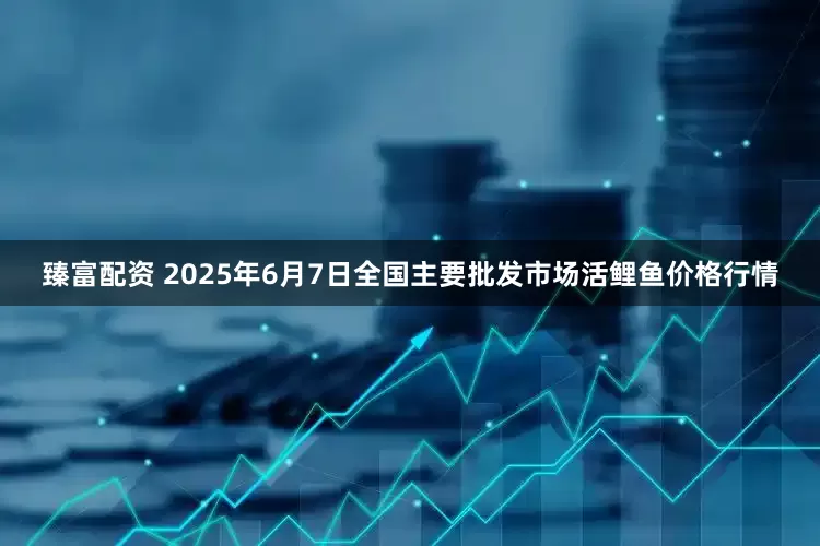 臻富配资 2025年6月7日全国主要批发市场活鲤鱼价格行情