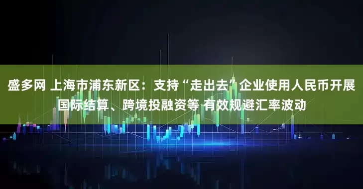 盛多网 上海市浦东新区：支持“走出去”企业使用人民币开展国际结算、跨境投融资等 有效规避汇率波动