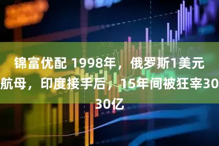 锦富优配 1998年，俄罗斯1美元卖航母，印度接手后，15年间被狂宰30亿