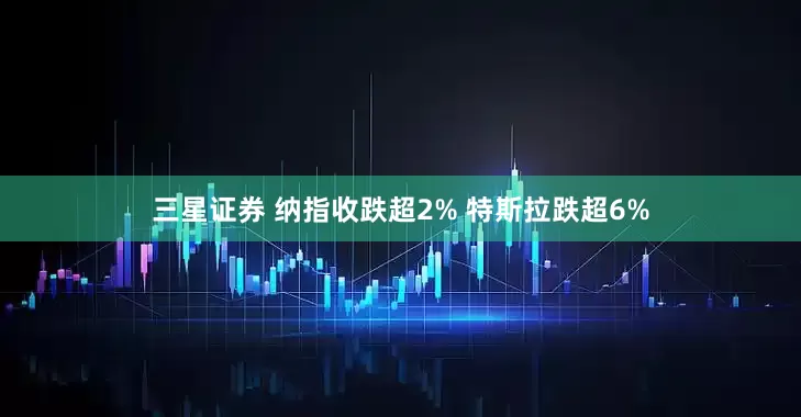 三星证券 纳指收跌超2% 特斯拉跌超6%