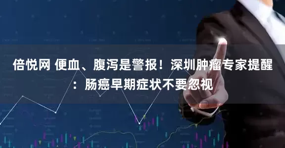 倍悦网 便血、腹泻是警报！深圳肿瘤专家提醒：肠癌早期症状不要忽视