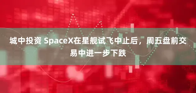 城中投资 SpaceX在星舰试飞中止后，周五盘前交易中进一步下跌